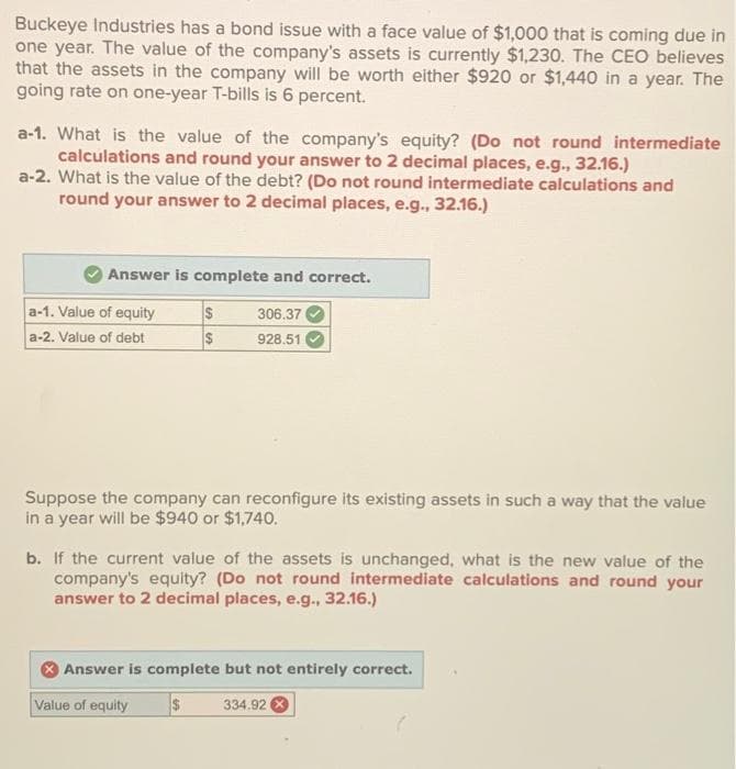 Buckeye Industries has a bond issue with a face value of $1,000 that is coming due in
one year. The value of the company's assets is currently $1,230. The CEO believes
that the assets in the company will be worth either $920 or $1,440 in a year. The
going rate on one-year T-bills is 6 percent.
a-1. What is the value of the company's equity? (Do not round intermediate
calculations and round your answer to 2 decimal places, e.g., 32.16.)
a-2. What is the value of the debt? (Do not round intermediate calculations and
round your answer to 2 decimal places, e.g., 32.16.)
Answer is complete and correct.
306.37
928.51
a-1. Value of equity
a-2. Value of debt
$
$
Suppose the company can reconfigure its existing assets in such a way that the value
in a year will be $940 or $1,740.
b. If the current value of the assets is unchanged, what is the new value of the
company's equity? (Do not round intermediate calculations and round your
answer to 2 decimal places, e.g., 32.16.)
Answer is complete but not entirely correct.
Value of equity $ 334.92