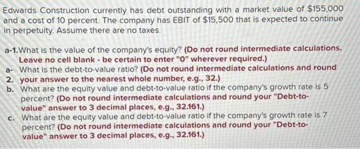 Edwards Construction currently has debt outstanding with a market value of $155,000
and a cost of 10 percent. The company has EBIT of $15,500 that is expected to continue
in perpetuity. Assume there are no taxes.
a-1. What is the value of the company's equity? (Do not round intermediate calculations.
Leave no cell blank - be certain to enter "0" wherever required.)
a- What is the debt-to-value ratio? (Do not round intermediate calculations and round
2. your answer to the nearest whole number, e.g., 32.)
b. What are the equity value and debt-to-value ratio if the company's growth rate is 5
percent? (Do not round intermediate calculations and round your "Debt-to-
value" answer to 3 decimal places, e.g., 32.161.)
c. What are the equity value and debt-to-value ratio if the company's growth rate is 7
percent? (Do not round intermediate calculations and round your "Debt-to-
value" answer to 3 decimal places, e.g., 32.161.)