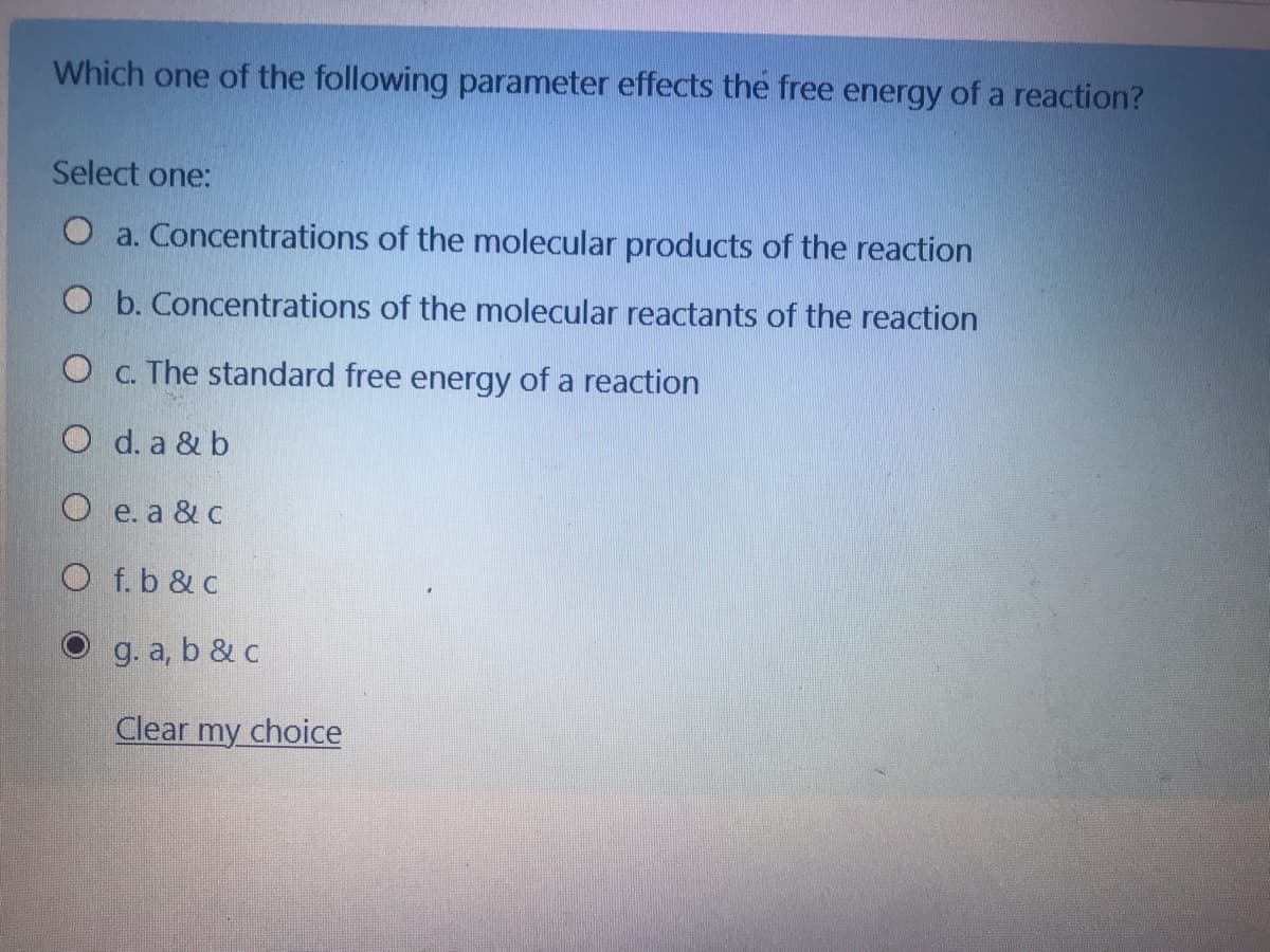 Which one of the following parameter effects the free energy of a reaction?
Select one:
O a. Concentrations of the molecular products of the reaction
O b. Concentrations of the molecular reactants of the reaction
O c. The standard free energy of a reaction
O d. a & b
O e. a & c
O f.b & c
g. a, b & c
Clear my choice
