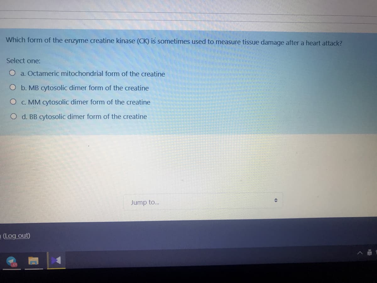 Which form of the enzyme creatine kinase (CK) is sometimes used to measure tissue damage after a heart attack?
Select one:
O a. Octameric mitochondrial form of the creatine
O b. MB cytosolic dimer form of the creatine
O c. MM cytosolic dimer form of the creatine
O d. BB cytosolic dimer form of the creatine
Jump to..
- (Log out)
