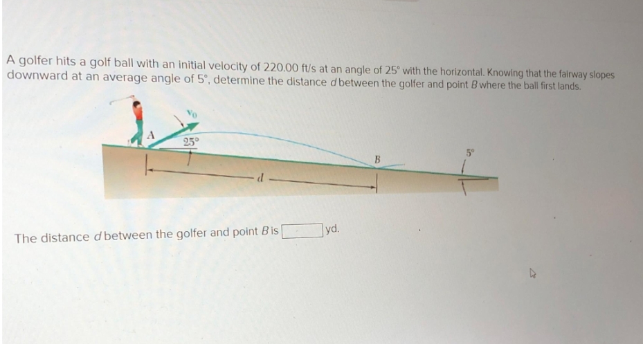 A golfer hits a golf ball with an initial velocity of 220.00 ft/s at an angle of 25° with the horizontal. Knowing that the fairway slopes
downward at an average angle of 5°, determine the distance d between the golfer and point B where the ball first lands.
25°
The distance d between the golfer and point Bis
yd.
B
5°