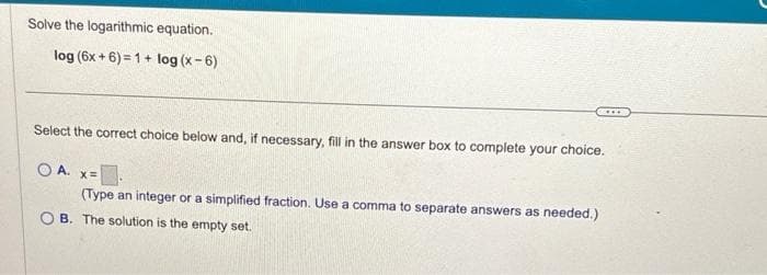 Solve the logarithmic equation.
log (6x+6)=1+ log (x-6)
Select the correct choice below and, if necessary, fill in the answer box to complete your choice.
OA. x=
(Type an integer or a simplified fraction. Use a comma to separate answers as needed.)
OB. The solution is the empty set.