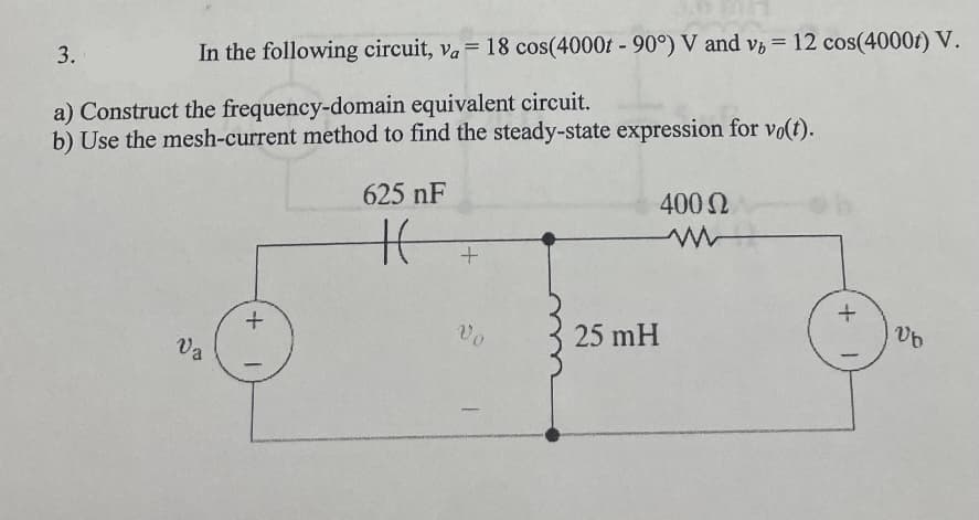3.
=
In the following circuit, va = 18 cos(4000t - 90°) V and v, 12 cos(4000t) V.
a) Construct the frequency-domain equivalent circuit.
b) Use the mesh-current method to find the steady-state expression for vo(t).
Va
+
1
625 nF
H
+
25 mH
400 Ω
+ 1
Ub