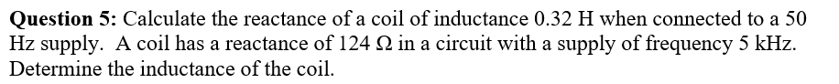 Question 5: Calculate the reactance of a coil of inductance 0.32 H when connected to a 50
Hz supply. A coil has a reactance of 124 22 in a circuit with a supply of frequency 5 kHz.
Determine the inductance of the coil.