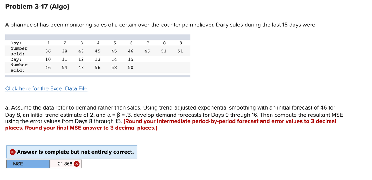 Problem 3-17 (Algo)
A pharmacist has been monitoring sales of a certain over-the-counter pain reliever. Daily sales during the last 15 days were
Day:
Number
sold:
Day:
Number
sold:
1
36
10
46
2
38
11
54
Click here for the Excel Data File
MSE
3
43
12
48
4
21.868 X
45
13
56
5
45
14
58
6
46
15
50
X Answer is complete but not entirely correct.
7
46
a. Assume the data refer to demand rather than sales. Using trend-adjusted exponential smoothing with an initial forecast of 46 for
Day 8, an initial trend estimate of 2, and a = B = .3, develop demand forecasts for Days 9 through 16. Then compute the resultant MSE
using the error values from Days 8 through 15. (Round your intermediate period-by-period forecast and error values to 3 decimal
places. Round your final MSE answer to 3 decimal places.)
8
51
9
51