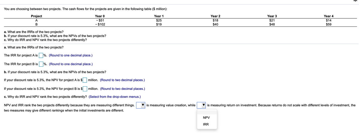 You are choosing between two projects. The cash flows for the projects are given in the following table ($ million):
Project
Year 0
Year 1
Year 2
Year 3
Year 4
- $51
- $102
$25
$19
$18
$40
$21
$48
$14
$59
A
В
a. What are the IRRS of the two projects?
b. If your discount rate is 5.3%, what are the NPVS of the two projects?
c. Why do IRR and NPV rank the two projects differently?
a. What are the IRRS of the two projects?
The IRR for project A is %. (Round to one decimal place.)
The IRR for project B is
%. (Round to one decimal place.)
b. If your discount rate is 5.3%, what are the NPVS of the two projects?
If your discount rate is 5.3%, the NPV for project A is $
million. (Round to two decimal places.)
If your discount rate is 5.3%, the NPV for project B is $
million. (Round to two decimal places.)
c. Why do IRR and NPV rank the two projects differently? (Select from the drop-down menus.)
NPV and IRR rank the two projects differently because they are measuring different things.
is measuring value creation, while
is measuring return on investment. Because returns do not scale with different levels of investment, the
two measures may give different rankings when the initial investments are different.
NPV
IRR
