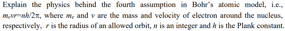 Explain the physics behind the fourth assumption in Bohr's atomic model, i.e.,
mevr-nh/2, where me and v are the mass and velocity of electron around the nucleus,
respectively, r is the radius of an allowed orbit, n is an integer and h is the Plank constant.