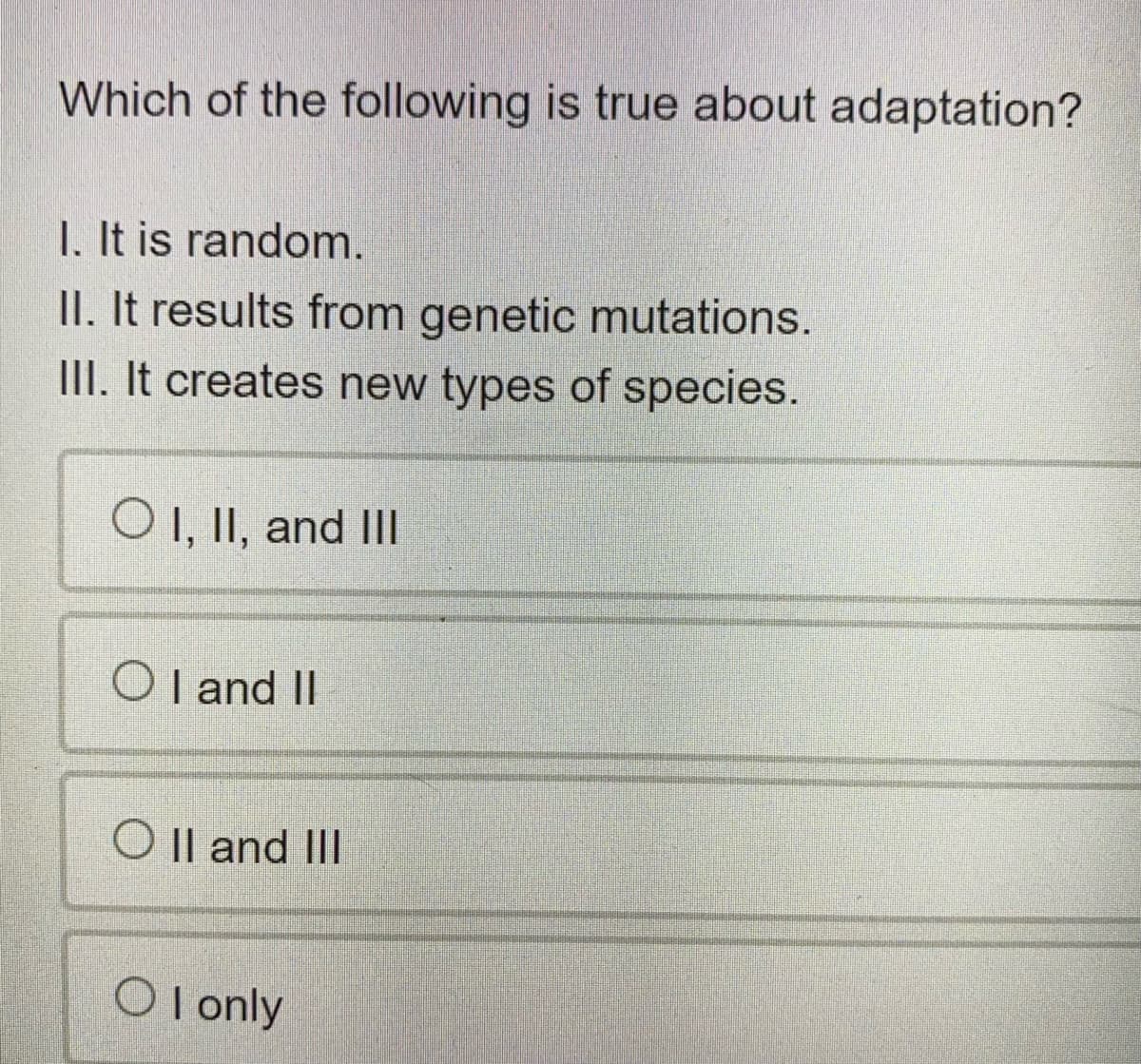 Which of the following is true about adaptation?
1. It is random.
II. It results from genetic mutations.
II. It creates new types of species.
O 1, II, and II
O I and II
O Il and III
O l only
