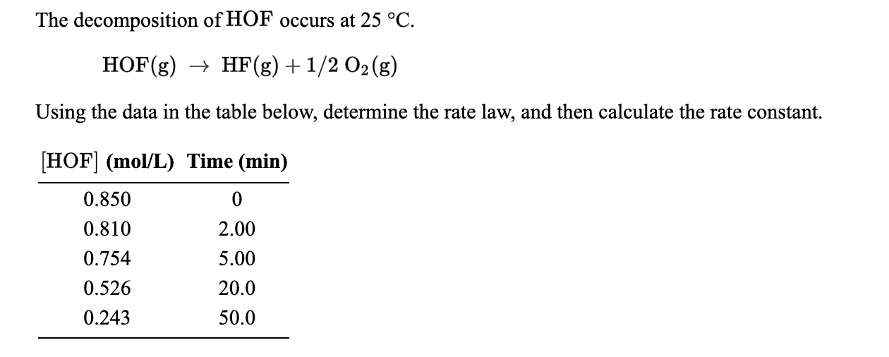 The decomposition of HOF occurs at 25 °C
HF(g) 1/2 O2(g)
HOF(g)
Using the data in the table below, determine the rate law, and then calculate the rate constant
HOF (mol/L) Time (min)
0.850
0
0.810
2.00
0.754
5.00
20.0
0.526
0.243
50.0
