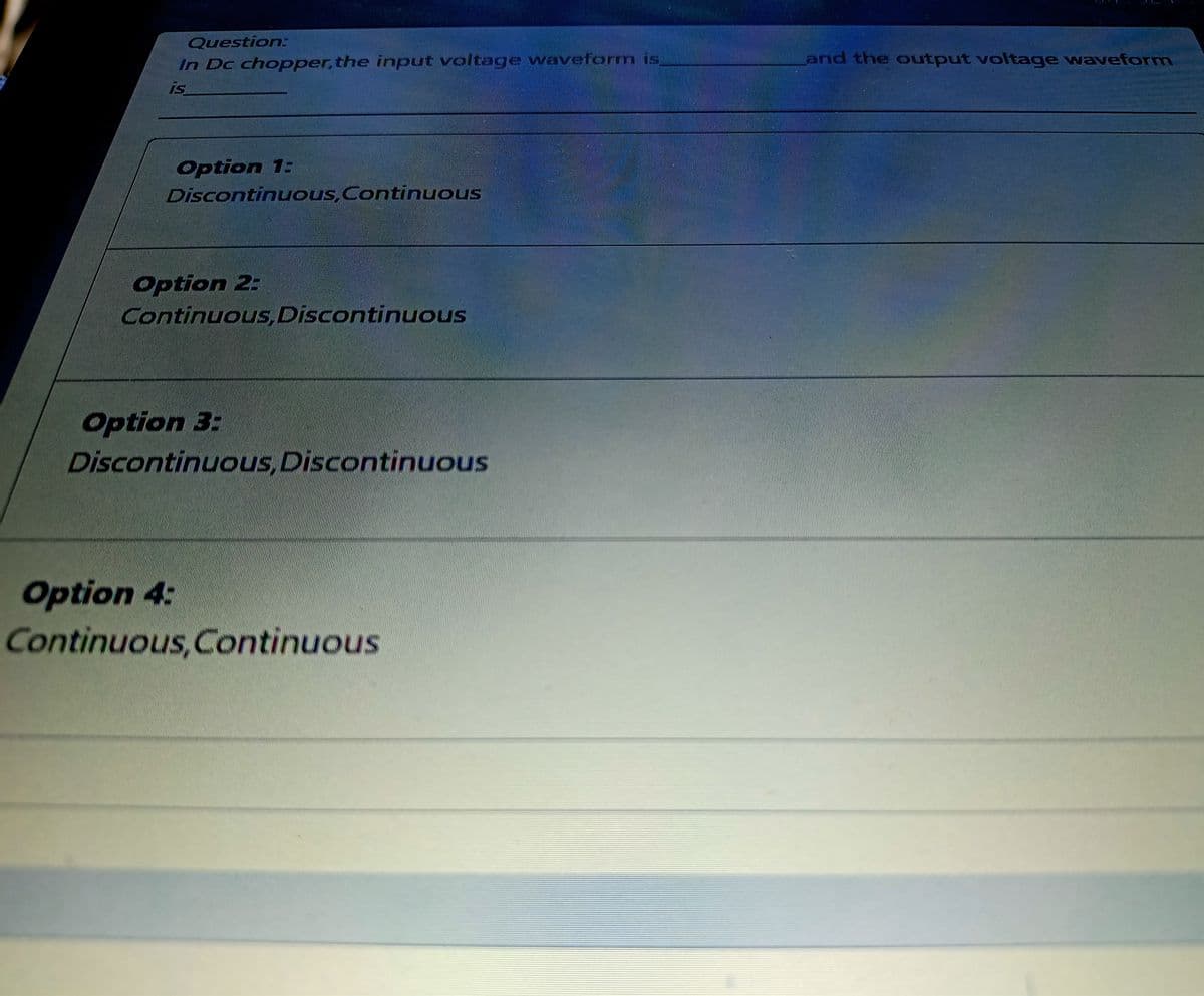 Question:
In Dc chopper, the input voltage waveform is
and the output voltage waveform
is
Option 1:
Discontinuous,Continuous
Option 2:
Continuous, Discontinuous
Option 3:
Discontinuous,Discontinuous
Option 4:
Continuous,Continuous
