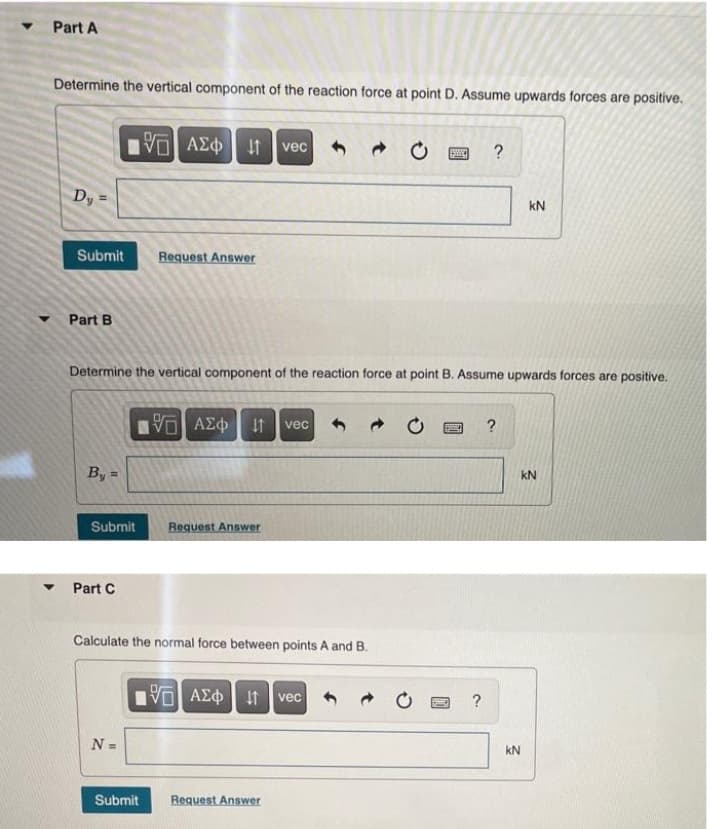 Part A
Determine the vertical component of the reaction force at point D. Assume upwards forces are positive.
VO AEO t
vec
?
Dy
kN
Submit
Request Answer
Part B
Determine the vertical component of the reaction force at point B. Assume upwards forces are positive.
It
vec
?
By =
kN
Submit
Request Answer
Part C
Calculate the normal force between points A and B.
VOAEO t vec
N =
kN
Submit
Request Answer
