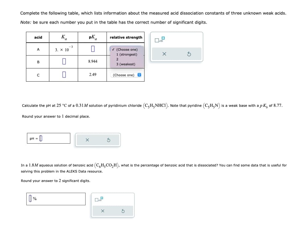 Complete the following table, which lists information about the measured acid dissociation constants of three unknown weak acids.
Note: be sure each number you put in the table has the correct number of significant digits.
acid
A
B
с
-0
pH =
Ka
3. x 10
1%
-3
pK
8.944
2.49
relative strength
✔ (Choose one)
1 (strongest)
2
3 (weakest)
(Choose one) e
Calculate the pH at 25 °C of a 0.31M solution of pyridinium chloride (C-H5NHC1). Note that pyridine (C5H5N) is a weak base with a pK, of 8.77.
Round your answer to 1 decimal place.
X
S
In a 1.8M aqueous solution of benzoic acid (C6H₂CO₂H), what is the percentage of benzoic acid that is dissociated? You can find some data that is useful for
solving this problem in the ALEKS Data resource.
Round your answer to 2 significant digits.
Ś