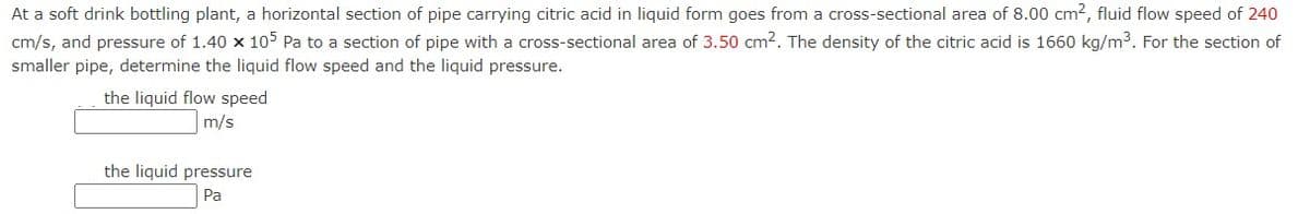 At a soft drink bottling plant, a horizontal section of pipe carrying citric acid in liquid form goes from a cross-sectional area of 8.00 cm², fluid flow speed of 240
cm/s, and pressure of 1.40 x 105 Pa to a section of pipe with a cross-sectional area of 3.50 cm². The density of the citric acid is 1660 kg/m³. For the section of
smaller pipe, determine the liquid flow speed and the liquid pressure.
the liquid flow speed
m/s
the liquid pressure
Pa