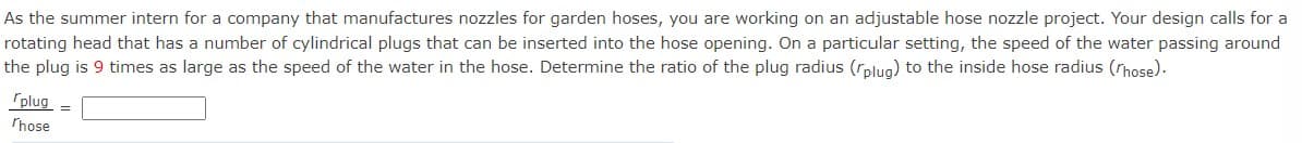 As the summer intern for a company that manufactures nozzles for garden hoses, you are working on an adjustable hose nozzle project. Your design calls for a
rotating head that has a number of cylindrical plugs that can be inserted into the hose opening. On a particular setting, the speed of the water passing around
the plug is 9 times as large as the speed of the water in the hose. Determine the ratio of the plug radius (rplug) to the inside hose radius (/hose).
plug =
Those