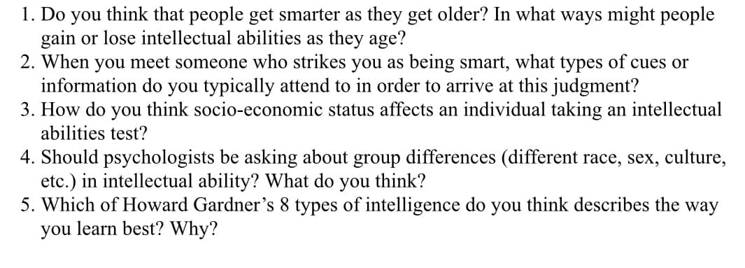 1. Do you think that people get smarter as they get older? In what ways might people
gain or lose intellectual abilities as they age?
2. When you meet someone who strikes you as being smart, what types of cues or
information do you typically attend to in order to arrive at this judgment?
3. How do you think socio-economic status affects an individual taking an intellectual
abilities test?
4. Should psychologists be asking about group differences (different race, sex, culture,
etc.) in intellectual ability? What do you think?
5. Which of Howard Gardner's 8 types of intelligence do you think describes the way
you learn best? Why?