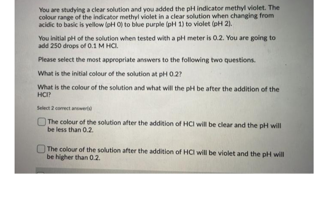 You are studying a clear solution and you added the pH indicator methyl violet. The
colour range of the indicator methyl violet in a clear solution when changing from
acidic to basic is yellow (pH 0) to blue purple (pH 1) to violet (pH 2).
You initial pH of the solution when tested with a pH meter is O.2. You are going to
add 250 drops of 0.1 M HCI.
Please select the most appropriate answers to the following two questions.
What is the initial colour of the solution at pH 0.2?
What is the colour of the solution and what will the pH be after the addition of the
HCI?
Select 2 correct answer(s)
The colour of the solution after the addition of HCI will be clear and the pH will
be less than 0.2.
The colour of the solution after the addition of HCI will be violet and the pH will
be higher than 0.2.
