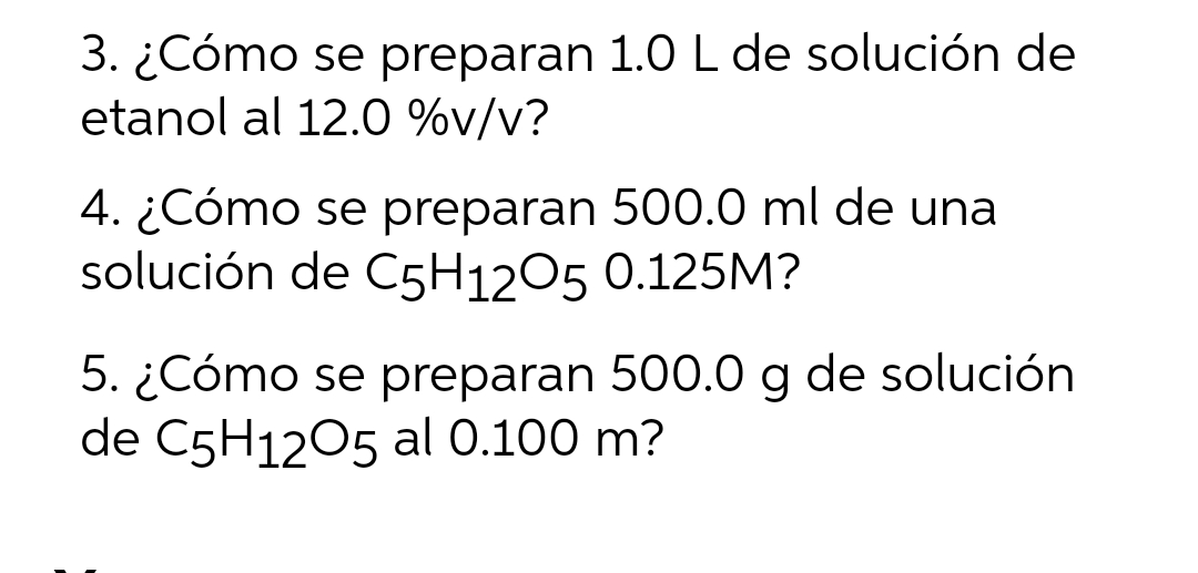 3. ¿Cómo se preparan 1.0 L de solución de
etanol al 12.0 %v/v?
4. ¿Cómo se preparan 500.0 ml de una
solución de C5H1205 0.125M?
5. ¿Cómo se preparan 500.0 g de solución
de C5H1205 al 0.100 m?

