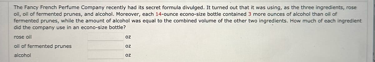 The Fancy French Perfume Company recently had its secret formula divulged. It turned out that it was using, as the three ingredients, rose
oil, oil of fermented prunes, and alcohol. Moreover, each 14-ounce econo-size bottle contained 3 more ounces of alcohol than oil of
fermented prunes, while the amount of alcohol was equal to the combined volume of the other two ingredients. How much of each ingredient
did the company use in an econo-size bottle?
rose oil
oil of fermented prunes
alcohol
oz
OZ
Oz