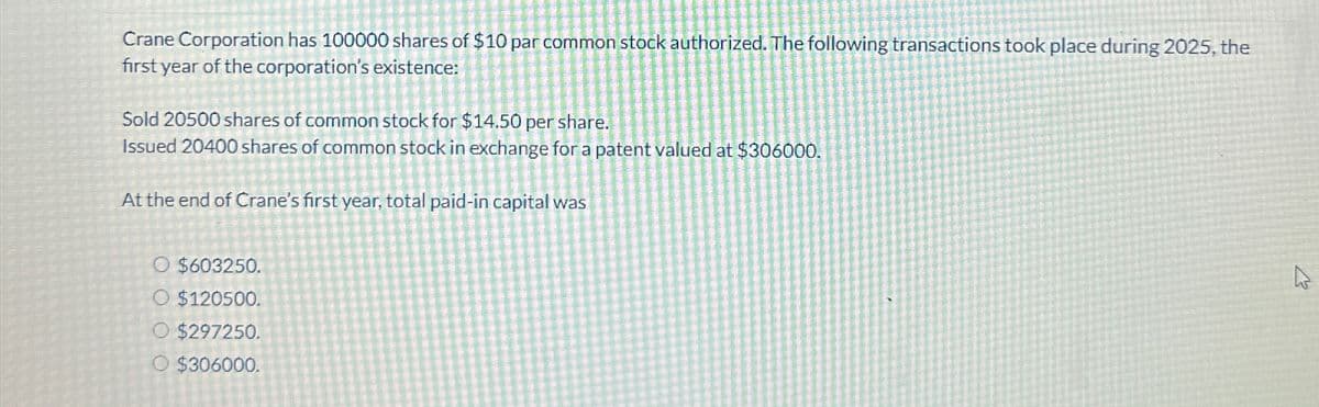 Crane Corporation has 100000 shares of $10 par common stock authorized. The following transactions took place during 2025, the
first year of the corporation's existence:
Sold 20500 shares of common stock for $14.50 per share.
Issued 20400 shares of common stock in exchange for a patent valued at $306000.
At the end of Crane's first year, total paid-in capital was
O $603250.
O $120500.
O $297250.
O $306000.