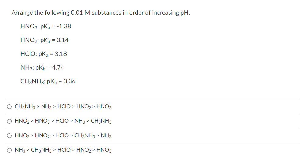 Arrange the following 0.01 M substances in order of increasing pH.
HNO3: pKa = -1.38
HNO2: pKa = 3.14
HCIO: pKa = 3.18
NH3: pKb = 4.74
CH3NH3: pKh = 3.36
O CH3NH3 > NH3 > HCIO > HNO2 > HNO3
O HNO2 > HNO3 > HCIO > NH3 > CH3NH3
O HNO3 > HNO2 > HCIO > CH3NH3 > NH3
O NH3 > CH3NH3 > HCIO > HNO2 > HNO3
