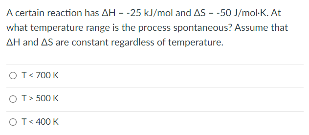 A certain reaction has AH = -25 kJ/mol and AS = -50 J/mol·K. At
what temperature range is the process spontaneous? Assume that
AH and AS are constant regardless of temperature.
OT< 700 K
OT> 500 K
OT< 400 K
