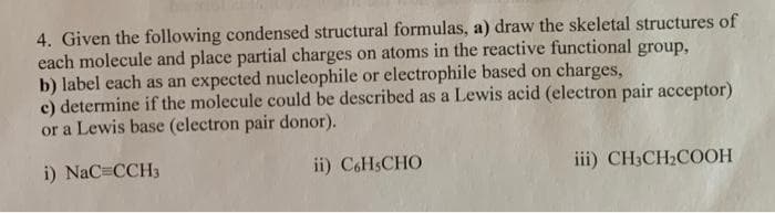 4. Given the following condensed structural formulas, a) draw the skeletal structures of
each molecule and place partial charges on atoms in the reactive functional group,
b) label each as an expected nucleophile or electrophile based on charges,
e) determine if the molecule could be described as a Lewis acid (electron pair acceptor)
or a Lewis base (electron pair donor).
i) NaC=CCH3
ii) C6HsCHO
iii) CH3CH₂COOH