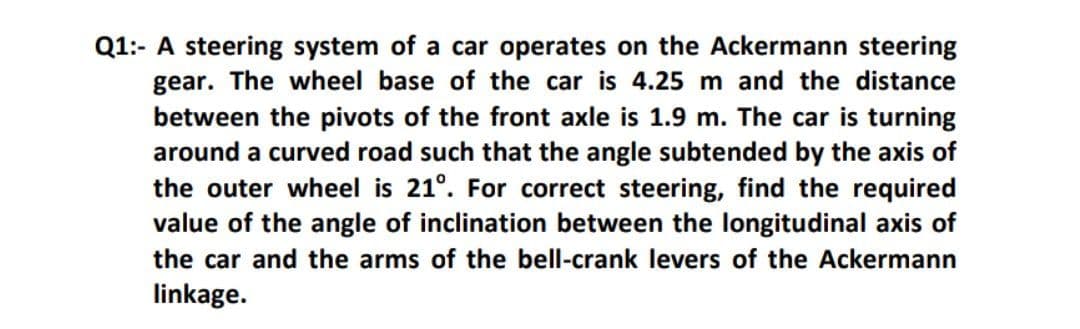 Q1:- A steering system of a car operates on the Ackermann steering
gear. The wheel base of the car is 4.25 m and the distance
between the pivots of the front axle is 1.9 m. The car is turning
around a curved road such that the angle subtended by the axis of
the outer wheel is 21°. For correct steering, find the required
value of the angle of inclination between the longitudinal axis of
the car and the arms of the bell-crank levers of the Ackermann
linkage.
