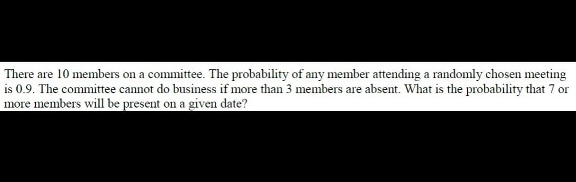 There are 10 members on a committee. The probability of any member attending a randomly chosen meeting
is 0.9. The committee cannot do business if more than 3 members are absent. What is the probability that 7 or
more members will be present on a given date?