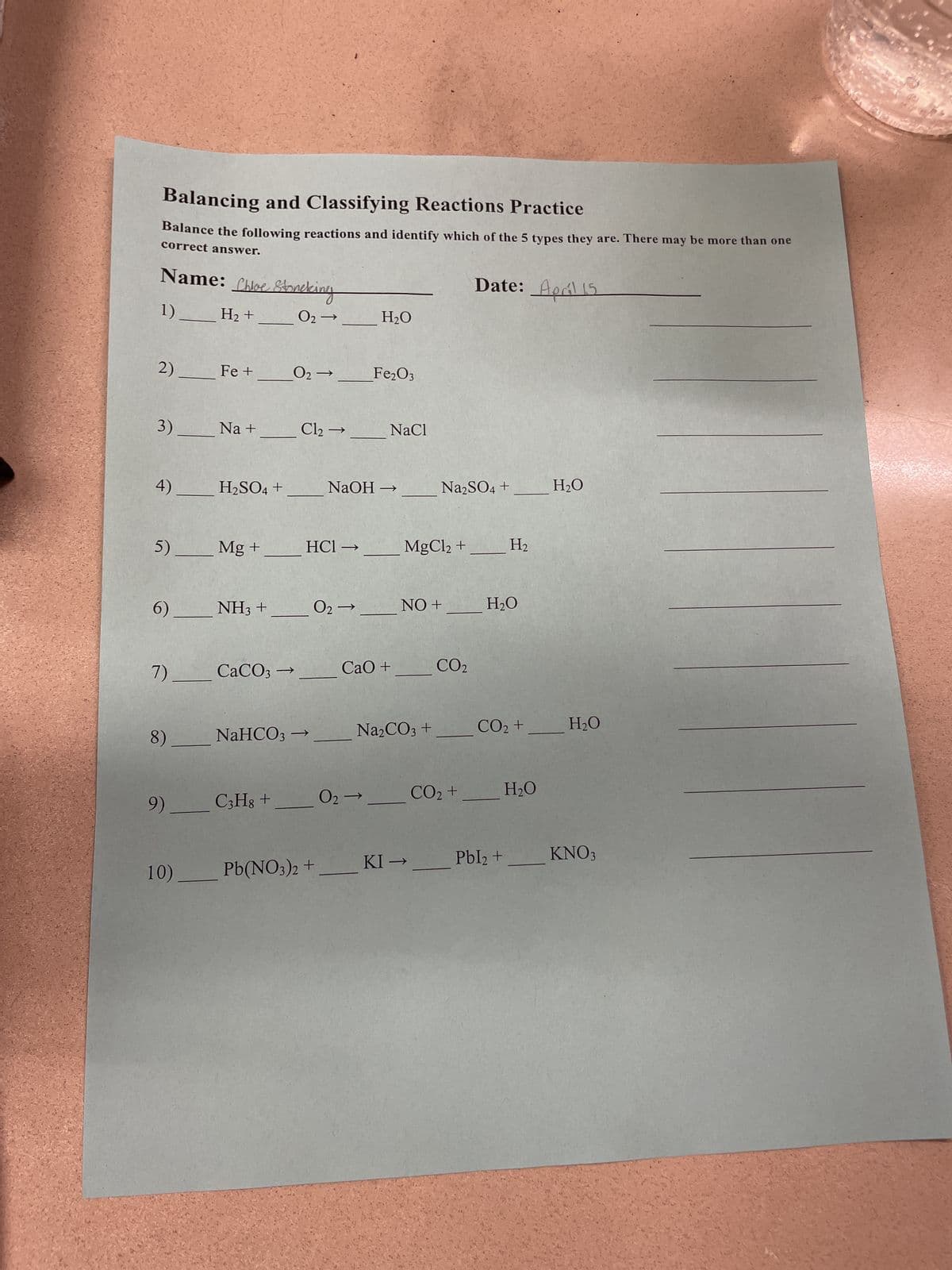 Balancing and Classifying Reactions Practice
Balance the following reactions and identify which of the 5 types they are. There may be more than one
correct answer.
Name: Shoe Stoneking
Date: April 15
1)
H2 +
02-
H₂O
2)
Fe +
02-
Fe2O3
3)
Na +
Cl2 →
NaCl
4)
H2SO4 +
NaOH
→
Na2SO4 +
H₂O
5)
Mg +
HCI->
MgCl2 +
H₂
6)
NH3 +
02->>
NO +
H₂O
7).
CaCO3-
→>
CaO +
CO2
8)
NaHCO3
-> _
Na2CO3 +
CO2 +
H₂O
9)
C3H8 +
02-
CO2 +
H₂O
10) _______ Pb(NO3)2 +
KI-
Pbl₂ +
KNO3