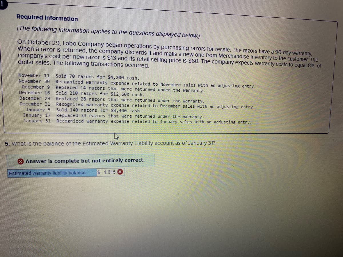 Required Information
[The following information applies to the questions displayed below.]
On October 29, Lobo Company began operations by purchasing razors for resale. The razors have a 90-day warranty.
When a razor is returned, the company discards it and mails a new one from Merchandise Inventory to the customer. The
company's cost per new razor is $13 and its retall selling price is $60. The company expects warranty costs to equal 8% of
dollar sales. The following transactions occurred.
November 11 Sold 70 razors for $4,200 cash.
November 30
December 9
December 16
December 29
December 31
January 5
January 17
January 31
Recognized warranty expense related to November sales with an adjusting entry.
Replaced 14 razors that were returned under the warranty.
Sold 210 razors for $12,600 cash.
Replaced 28 razors that were returned under the warranty.
Recognized warranty expense related to December sales with an adjusting entry.
Sold 140 razors for $8,400 cash..
Replaced 33 razors that were returned under the warranty.
Recognized warranty expense related to January sales with an adjusting entry.
to
5. What is the balance of the Estimated Warranty Liability account as of January 31?
Answer is complete but not entirely correct.
Estimated warranty liability balance S 1,615 X