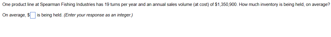 One product line at Spearman Fishing Industries has 19 turns per year and an annual sales volume (at cost) of $1,350,900. How much inventory is being held, on average?
On average, $ is being held. (Enter your response as an integer.)