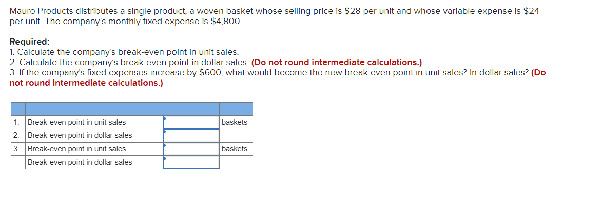 Mauro Products distributes a single product, a woven basket whose selling price is $28 per unit and whose variable expense is $24
per unit. The company's monthly fixed expense is $4,800.
Required:
1. Calculate the company's break-even point in unit sales.
2. Calculate the company's break-even point in dollar sales. (Do not round intermediate calculations.)
3. If the company's fixed expenses increase by $600, what would become the new break-even point in unit sales? In dollar sales? (Do
not round intermediate calculations.)
1. Break-even point in unit sales
baskets
2.
Break-even point in dollar sales
3.
Break-even point in unit sales
baskets
Break-even point in dollar sales
