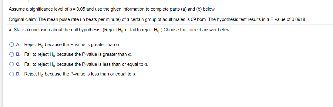 Assume a significance level of a= 0.05 and use the given information to complete parts (a) and (b) below.
Original claim: The mean pulse rate (in beats per minute) of a certain group of adult males is 69 bpm. The hypothesis test results in a P-value of 0.0918.
a. State a conclusion about the null hypothesis. (Reject Ho or fail to reject Hn.) OChoose the correct answer below.
O A. Reject H, because the P-value is greater than a.
O B. Fail to reject H, because the P-value is greater than a.
O C. Fail to reject H, because the P-value is less than or equal to a.
O D. Reject H, because the P-value is less than or equal to a.
