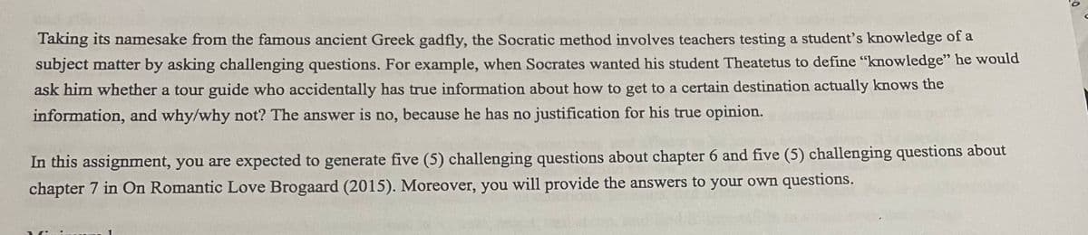 Taking its namesake from the famous ancient Greek gadfly, the Socratic method involves teachers testing a student's knowledge of a
subject matter by asking challenging questions. For example, when Socrates wanted his student Theatetus to define "knowledge" he would
ask him whether a tour guide who accidentally has true information about how to get to a certain destination actually knows the
information, and why/why not? The answer is no, because he has no justification for his true opinion.
In this assignment, you are expected to generate five (5) challenging questions about chapter 6 and five (5) challenging questions about
chapter 7 in On Romantic Love Brogaard (2015). Moreover, you will provide the answers to your own questions.
C