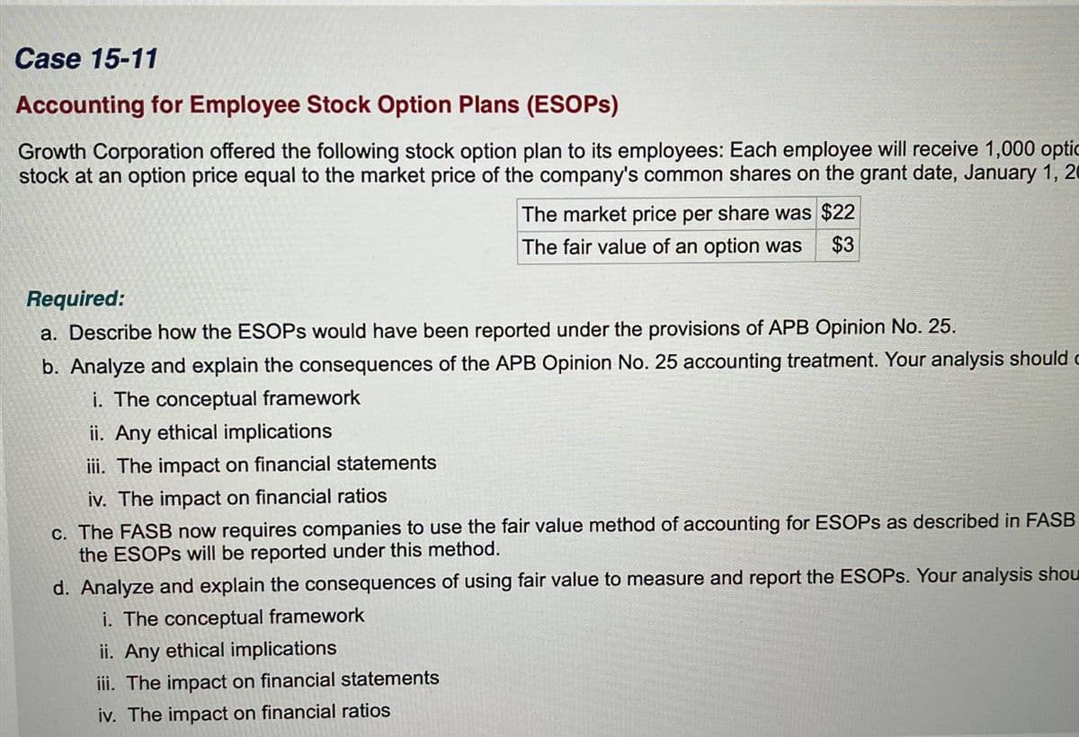 Case 15-11
Accounting for Employee Stock Option Plans (ESOPs)
Growth Corporation offered the following stock option plan to its employees: Each employee will receive 1,000 optic
stock at an option price equal to the market price of the company's common shares on the grant date, January 1, 20
The market price per share was $22
The fair value of an option was $3
Required:
a. Describe how the ESOPS would have been reported under the provisions of APB Opinion No. 25.
b. Analyze and explain the consequences of the APB Opinion No. 25 accounting treatment. Your analysis should c
i. The conceptual framework
ii. Any ethical implications
iii. The impact on financial statements
iv. The impact on financial ratios
c. The FASB now requires companies to use the fair value method of accounting for ESOPs as described in FASB
the ESOPS will be reported under this method.
d. Analyze and explain the consequences of using fair value to measure and report the ESOPs. Your analysis shou
i. The conceptual framework
ii. Any ethical implications
iii. The impact on financial statements
iv. The impact on financial ratios