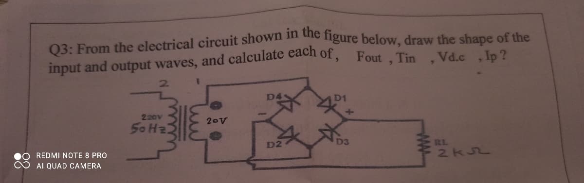 03: From the electrical circuit shown n dhe ligure below, draw the shape of the
input and output waves, and calculate each of, Fout . Tin Vd.c Jp ?
2.
D4
D1
220V
20V
D2
D3
RL
2KJ2
REDMI NOTE 8 PRO
AI QUAD CAMERA
ww-
