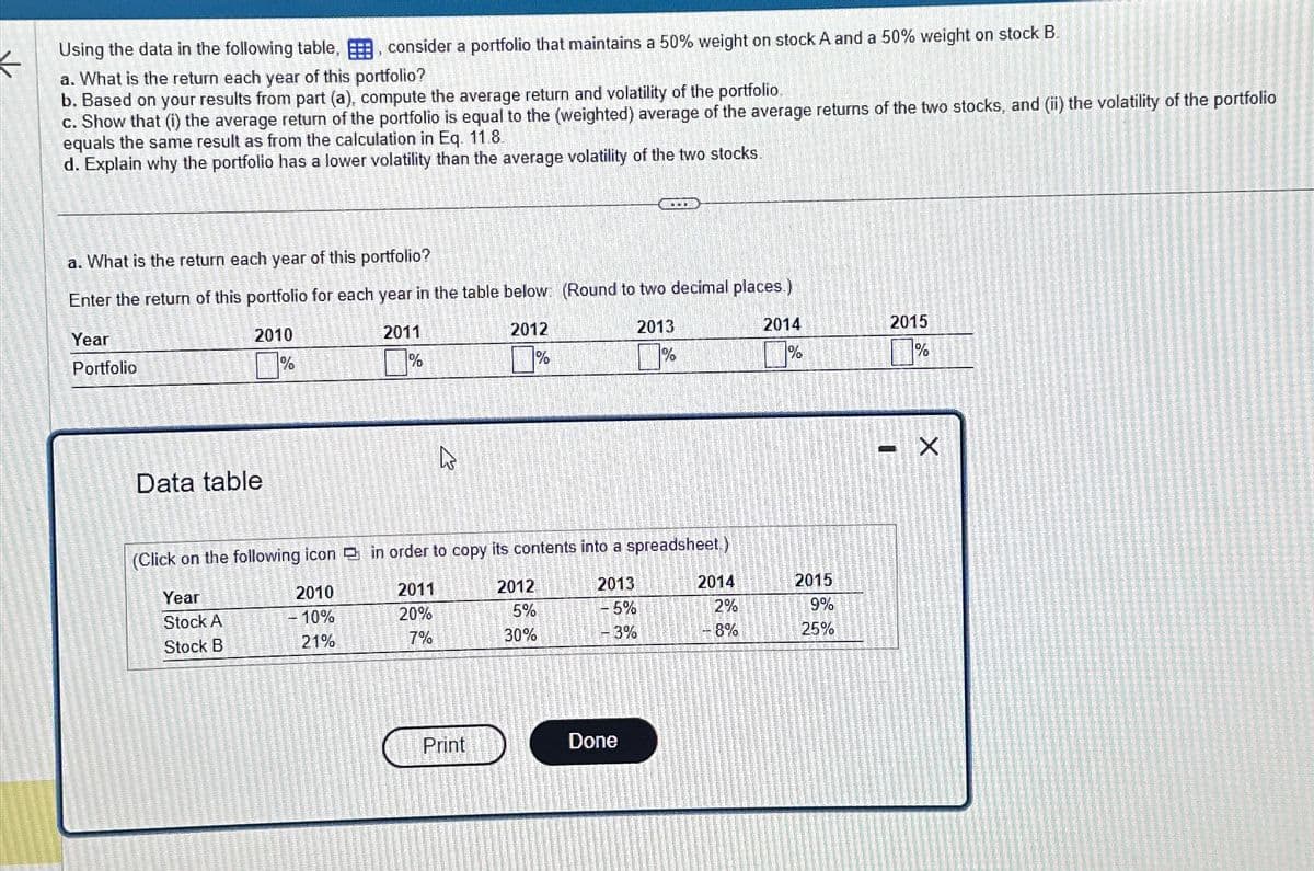 Using the data in the following table,, consider a portfolio that maintains a 50% weight on stock A and a 50% weight on stock B
a. What is the return each year of this portfolio?
b. Based on your results from part (a), compute the average return and volatility of the portfolio.
c. Show that (i) the average return of the portfolio is equal to the (weighted) average of the average returns of the two stocks, and (ii) the volatility of the portfolio
equals the same result as from the calculation in Eq. 11.8.
d. Explain why the portfolio has a lower volatility than the average volatility of the two stocks.
a. What is the return each year of this portfolio?
Enter the return of this portfolio for each year in the table below (Round to two decimal places.)
Year
Portfolio
Data table
2010
%
2011
%
2012
%
2013
%
(Click on the following icon in order to copy its contents into a spreadsheet.)
2014
2015
%1
1%
Year
2010
2011
2012
2013
2014
2015
Stock A
-10%
20%
5%
5%
2%
9%
Stock B
21%
7%
30%
-3%
8%
25%
Print
Done
☑