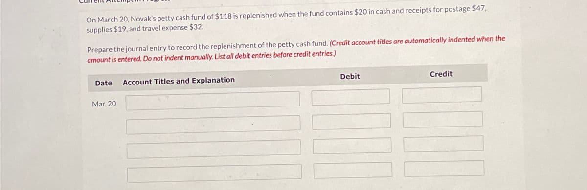 On March 20, Novak's petty cash fund of $118 is replenished when the fund contains $20 in cash and receipts for postage $47,
supplies $19, and travel expense $32.
Prepare the journal entry to record the replenishment of the petty cash fund. (Credit account titles are automatically indented when the
amount is entered. Do not indent manually. List all debit entries before credit entries.)
Date
Account Titles and Explanation
Mar. 20
Debit
Credit