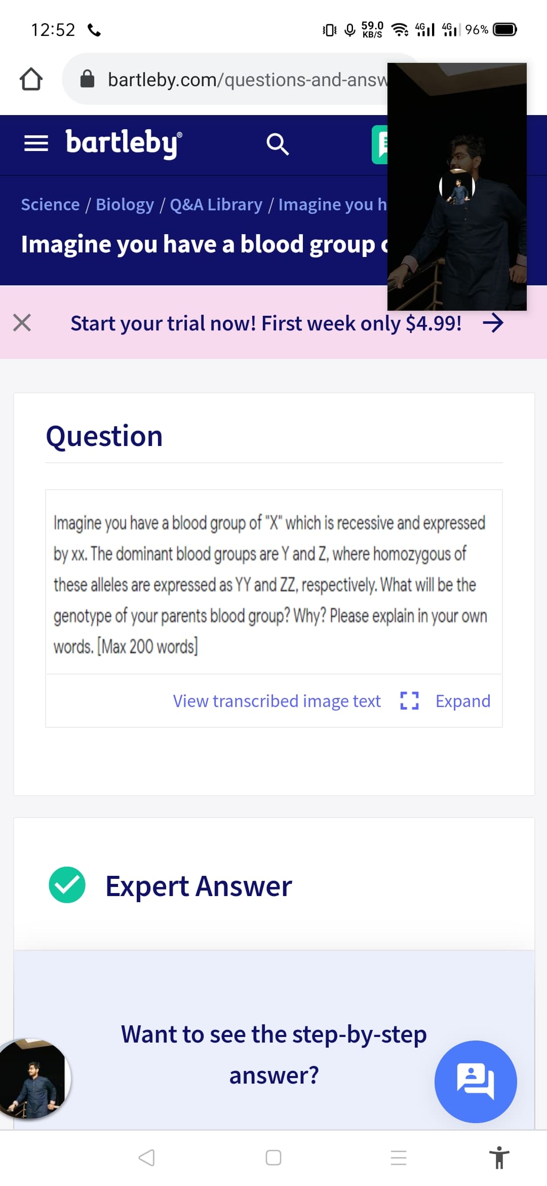 12:52
0: 9 59.0 a 4l 4 96%
KB/S
bartleby.com/questions-and-answ
= bartleby
Science / Biology / Q&A Library / Imagine you h
Imagine you have a blood group c
Start your trial now! First week only $4.99! →
Question
Imagine you have a blood group of "X" which is recessive and expressed
by xx. The dominant blood groups are Y and Z, where homozygous of
these alleles are expressed as YY and ZZ, respectively. What will be the
genotype of your parents blood group? Why? Please explain in your own
words. [Max 200 words)]
View transcribed image text ) Expand
Expert Answer
Want to see the step-by-step
answer?
