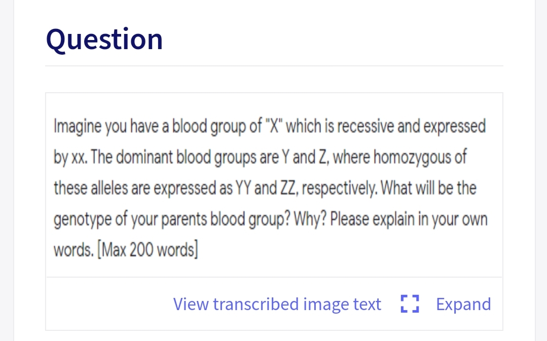 Question
Imagine you have a blood group of "X" which is recessive and expressed
by xx. The dominant blood groups are Y and Z, where homozygous of
these alleles are expressed as YY and ZZ, respectively. What will be the
genotype of your parents blood group? Why? Please explain in your own
words. [Max 200 words]
View transcribed image text ) Expand
