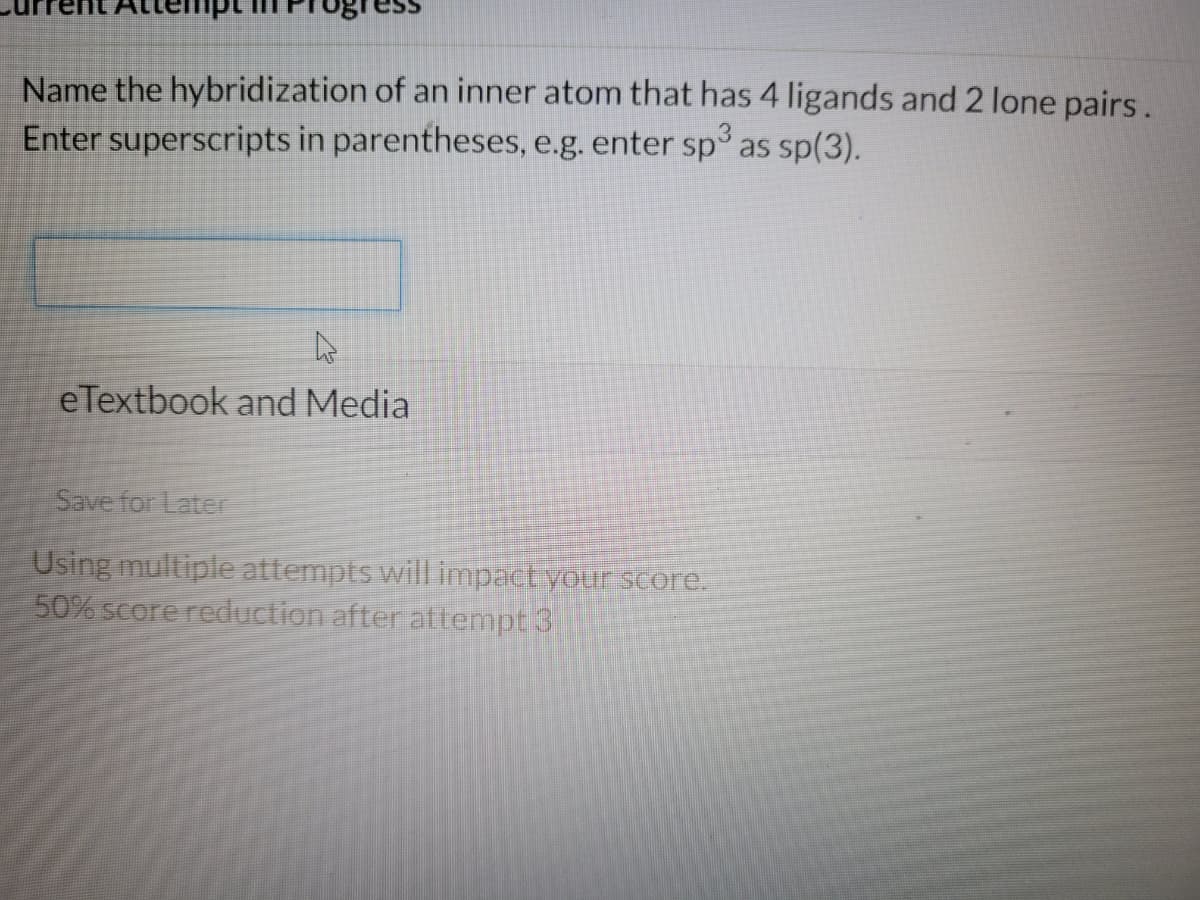 gress
Name the hybridization of an inner atom that has 4 ligands and 2 lone pairs.
Enter superscripts in parentheses, e.g. enter sp3 as sp(3).
A
eTextbook and Media
Save for Later
Using multiple attempts will impact your score.
50% score reduction after attempt 3