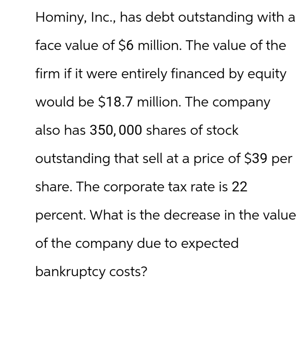 Hominy, Inc., has debt outstanding with a
face value of $6 million. The value of the
firm if it were entirely financed by equity
would be $18.7 million. The company
also has 350,000 shares of stock
outstanding that sell at a price of $39 per
share. The corporate tax rate is 22
percent. What is the decrease in the value
of the company due to expected
bankruptcy costs?