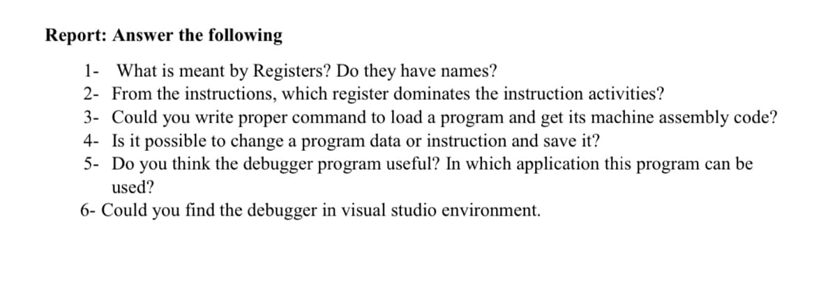 Report: Answer the following
1- What is meant by Registers? Do they have names?
2- From the instructions, which register dominates the instruction activities?
3- Could you write proper command to load a program and get its machine assembly code?
4- Is it possible to change a program data or instruction and save it?
5- Do you think the debugger program useful? In which application this program can be
used?
6- Could
you
find the debugger in visual studio environment.
