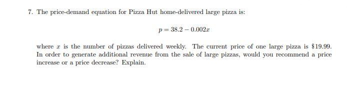 7. The price-demand equation for Pizza Hut home-delivered large pizza is:
p= 38.2 – 0.002r
where z is the number of pizzas delivered weekly. The current price of one large pizza is $19.99.
In order to generate additional revenue from the sale of large pizzas, would you recommend a price
increase or a price decrease? Explain.
