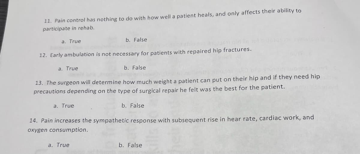 11. Pain control has nothing to do with how well a patient heals, and only affects their ability to
participate in rehab.
a. True
b. False
12. Early ambulation is not necessary for patients with repaired hip fractures.
b. False
180 DRG spinnin avosnju 199
13. The surgeon will determine how much weight a patient can put on their hip and if they need hip
precautions depending on the type of surgical repair he felt was the best for the patient.
a. True
a. True
b. False
14. Pain increases the sympathetic response with subsequent rise in hear rate, cardiac work, and
oxygen consumption.
a. True
b. False