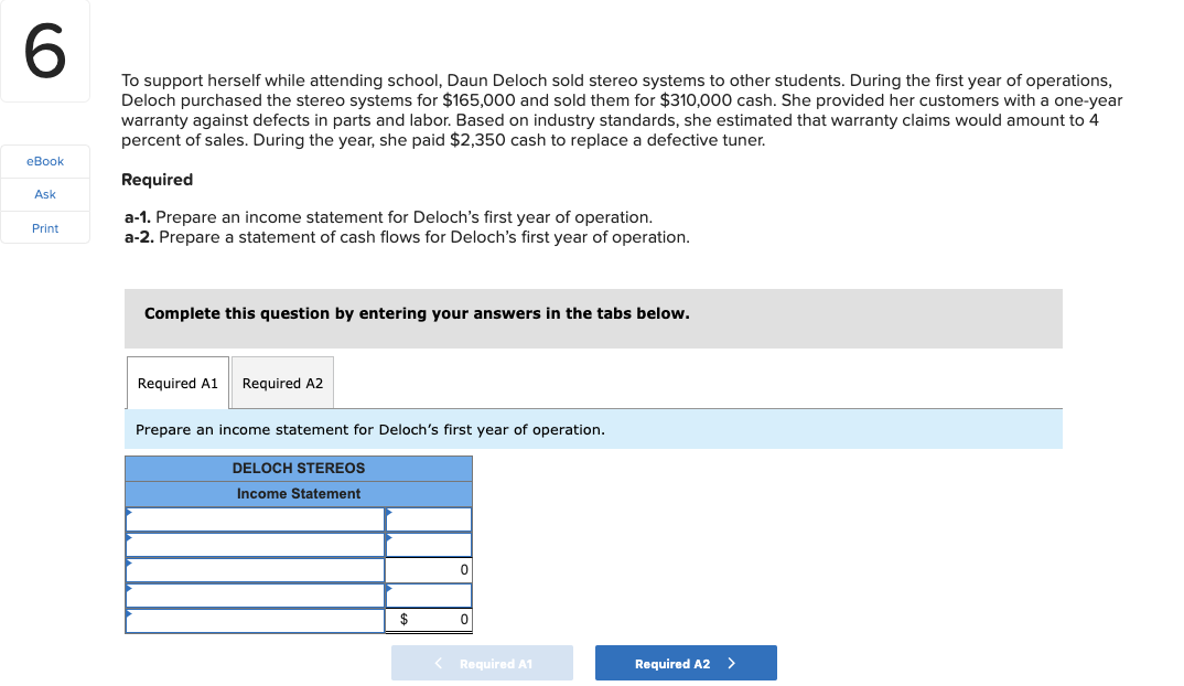 To support herself while attending school, Daun Deloch sold stereo systems to other students. During the first year of operations,
Deloch purchased the stereo systems for $165,000 and sold them for $310,000 cash. She provided her customers with a one-year
warranty against defects in parts and labor. Based on industry standards, she estimated that warranty claims would amount to 4
percent of sales. During the year, she paid $2,350 cash to replace a defective tuner.
eBook
Required
Ask
a-1. Prepare an income statement for Deloch's first year of operation.
a-2. Prepare a statement of cash flows for Deloch's first year of operation.
Print
Complete this question by entering your answers in the tabs below.
Required A1
Required A2
Prepare an income statement for Deloch's first year of operation.
DELOCH STEREOS
Income Statement
Required A1
Required A2 >

