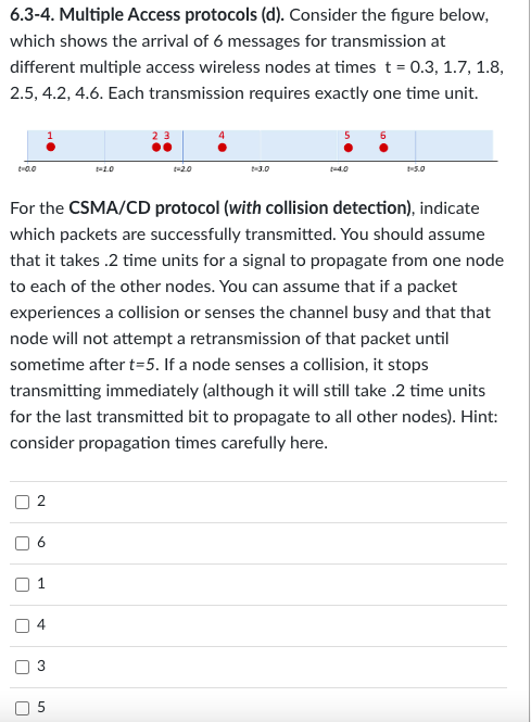 6.3-4. Multiple Access protocols (d). Consider the figure below,
which shows the arrival of 6 messages for transmission at
different multiple access wireless nodes at times t = 0.3, 1.7, 1.8,
2.5, 4.2, 4.6. Each transmission requires exactly one time unit.
t=0.0
For the CSMA/CD protocol (with collision detection), indicate
which packets are successfully transmitted. You should assume
that it takes .2 time units for a signal to propagate from one node
to each of the other nodes. You can assume that if a packet
experiences a collision or senses the channel busy and that that
node will not attempt a retransmission of that packet until
sometime after t=5. If a node senses a collision, it stops
transmitting immediately (although it will still take .2 time units
for the last transmitted bit to propagate to all other nodes). Hint:
consider propagation times carefully here.
|
n
r
U
2
6
1
4
3
1-4.0
5