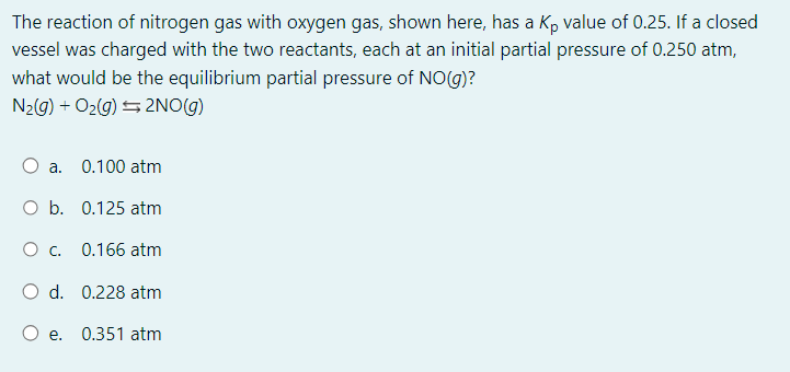 The reaction of nitrogen gas with oxygen gas, shown here, has a Kp value of 0.25. If a closed
vessel was charged with the two reactants, each at an initial partial pressure of 0.250 atm,
what would be the equilibrium partial pressure of NO(g)?
N₂(g) + O₂(g) → 2NO(g)
O a. 0.100 atm
O b.
0.125 atm
O c.
0.166 atm
O d. 0.228 atm
O e. 0.351 atm