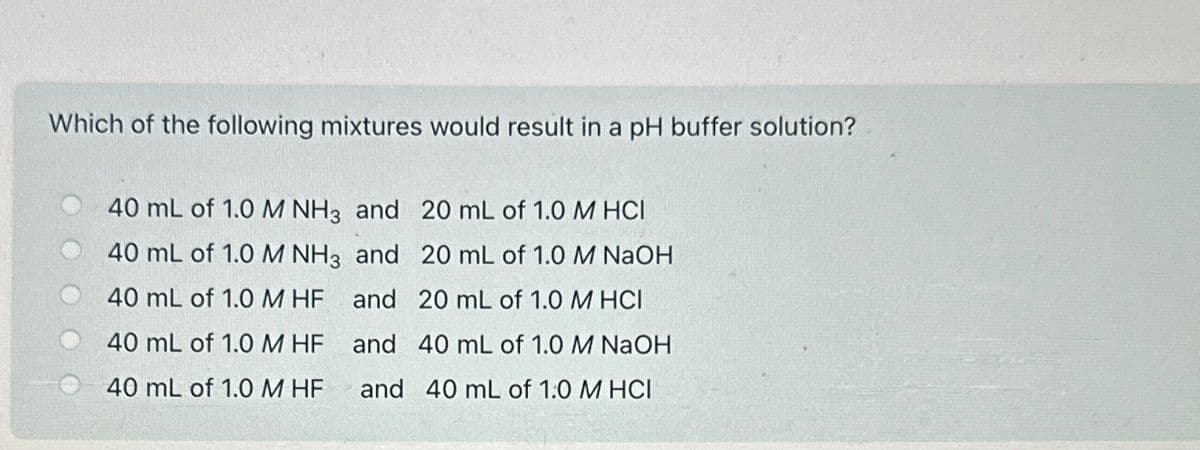Which of the following mixtures would result in a pH buffer solution?
40 mL of 1.0 M NH3 and 20 mL of 1.0 M HCI
40 mL of 1.0 M NH3 and
20 mL of 1.0 M NaOH
40 mL of 1.0 M HF
and
20 mL of 1.0 M HCI
40 mL of 1.0 M HF
and
40 mL of 1.0 M NaOH
40 mL of 1.0 M HF
and 40 mL of 1:0 M HCI