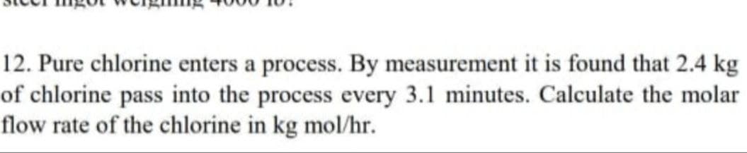 12. Pure chlorine enters a process. By measurement it is found that 2.4 kg
of chlorine pass into the process every 3.1 minutes. Calculate the molar
flow rate of the chlorine in kg mol/hr.
